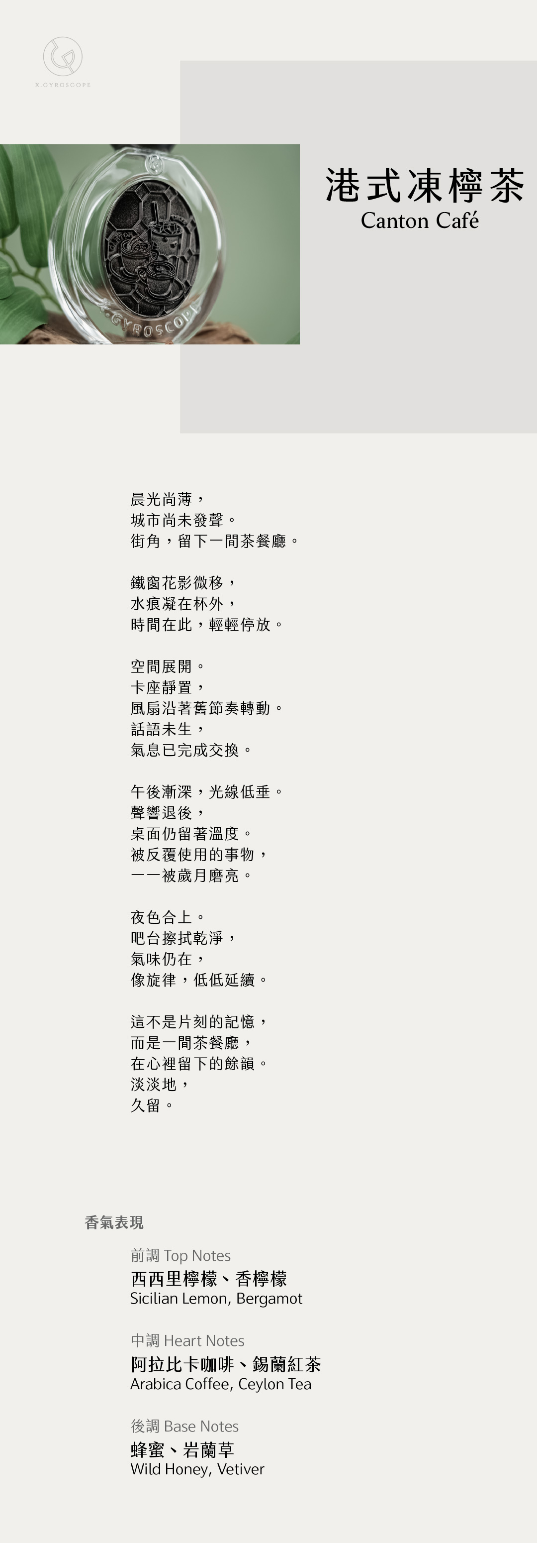 Canton Café 港式凍檸茶 【香氣表現】 前調：西西里檸檬、香檸檬 中調：阿拉比卡咖啡、錫蘭紅茶 後調：蜂蜜、岩蘭草 TOP: Sicilian Lemon, Bergamot HEART: Arabica Coffee, Ceylon Tea BASE: Wild Honey, Vetiver 【文案】 晨光尚薄， 城市尚未發聲。 街角，留下一間茶餐廳。 鐵窗花影微移， 水痕凝在杯外， 時間在此，輕輕停放。 空間展開。 卡座靜置， 風扇沿著舊節奏轉動。 話語未生， 氣息已完成交換。 午後漸深，光線低垂。 聲響退後， 桌面仍留著溫度。 被反覆使用的事物， 一一被歲月磨亮。 夜色合上。 吧台擦拭乾淨， 氣味仍在， 像旋律，低低延續。 這不是片刻的記憶， 而是一間茶餐廳， 在心裡留下的餘韻 淡淡地， 久留。