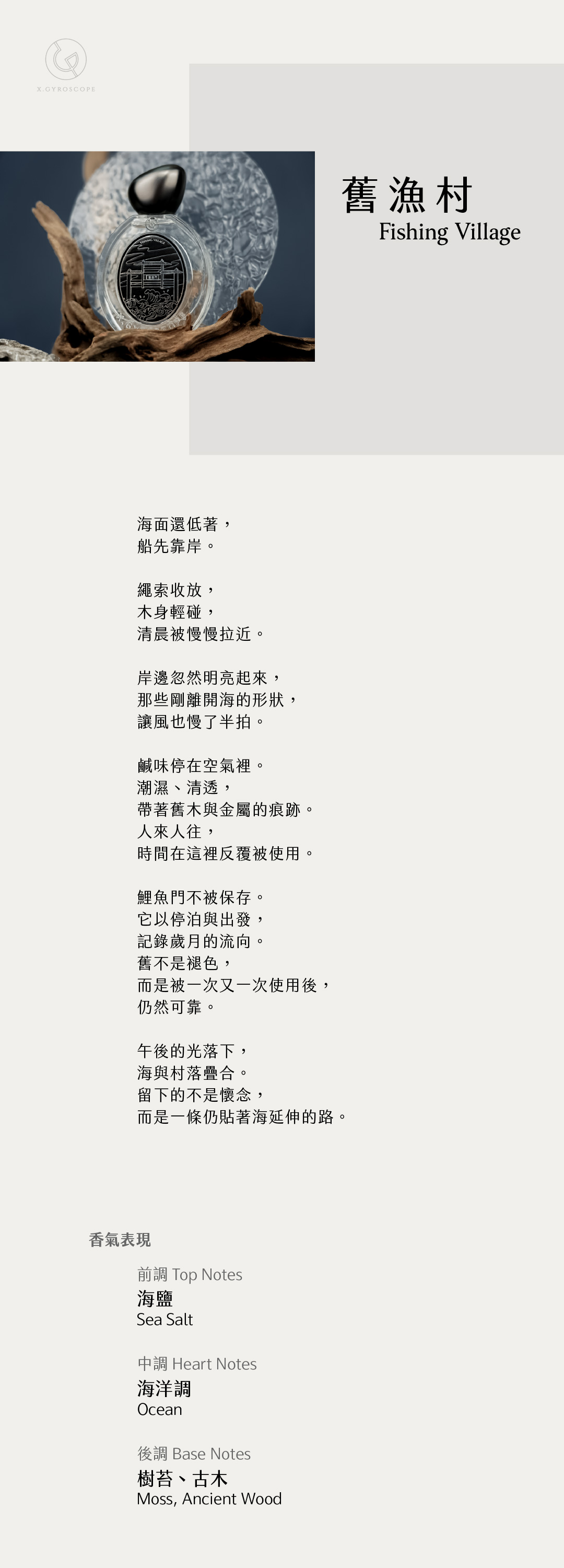 Fishing Village 舊漁村

【香氣表現】
前調：海鹽
中調：海洋調
後調：樹苔、古木

TOP: sea salt
HEART: Ocean
BASE: moss and ancient wood

【文案】
海面還低著，
船先靠岸。

繩索收放，
木身輕碰，
清晨被慢慢拉近。

岸邊忽然明亮起來，
那些剛離開海的形狀，
讓風也慢了半拍。

鹹味停在空氣裡。
潮濕、清透，
帶著舊木與金屬的痕跡。
人來人往，
時間在這裡反覆被使用。

鯉魚門不被保存。
它以停泊與出發，
記錄歲月的流向。
舊不是褪色，
而是被一次又一次使用後，
仍然可靠。

午後的光落下，
海與村落疊合。
留下的不是懷念，
而是一條仍貼著海延伸的路。
