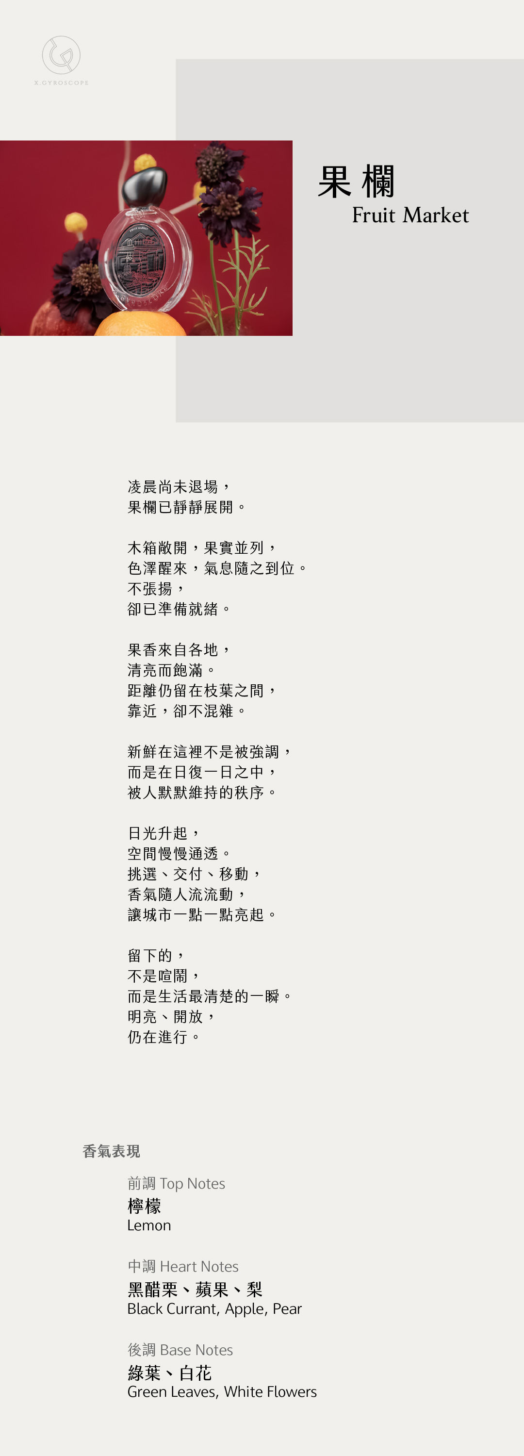 Fruit Market 果欄

【香氣表現】
前調：檸檬
中調：黑醋栗、蘋果、梨
後調：綠葉、白花

TOP: lemon
HEART: black currant, apple, pear
BASE: green leaves and white flowers

【文案】
凌晨尚未退場，
果欄已靜靜展開。

木箱敞開，果實並列，
色澤醒來，氣息隨之到位。
不張揚，
卻已準備就緒。

果香來自各地，
清亮而飽滿。
距離仍留在枝葉之間，
靠近，卻不混雜。

新鮮在這裡不是被強調，
而是在日復一日之中，
被人默默維持的秩序。

日光升起，
空間慢慢通透。
挑選、交付、移動，
香氣隨人流流動，
讓城市一點一點亮起。

留下的，
不是喧鬧，
而是生活最清楚的一瞬
明亮、開放，
仍在進行。