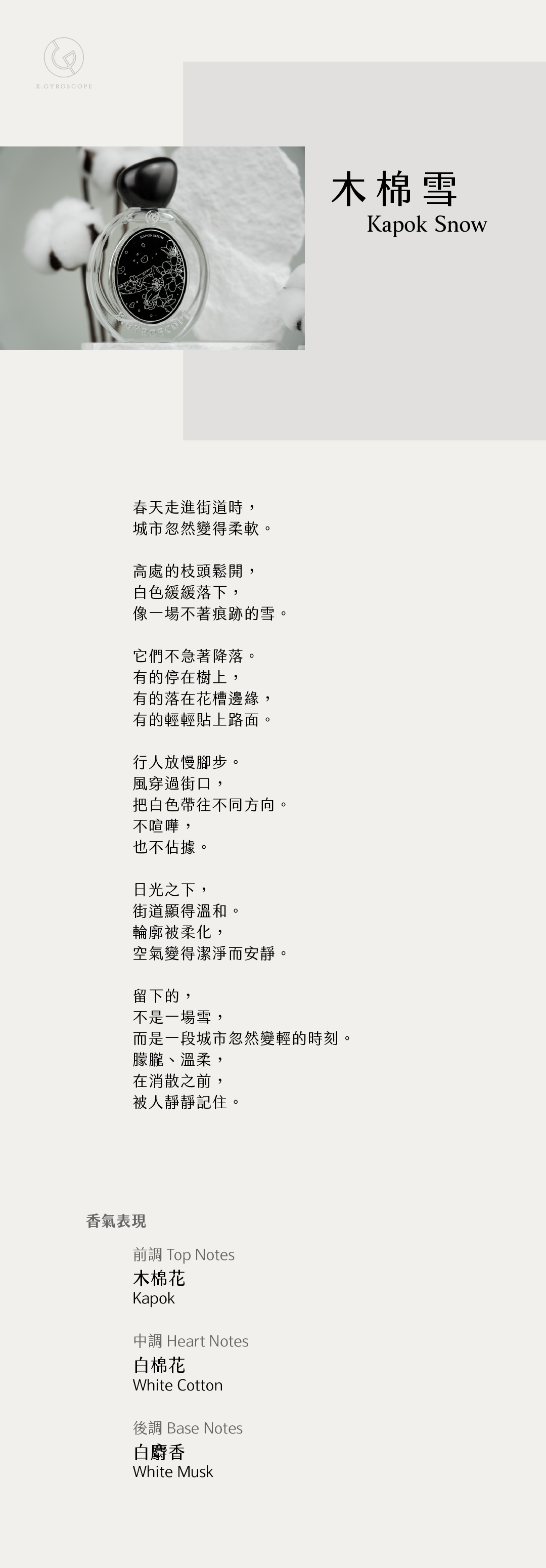 Kapok Snow 木棉雪

【香氣表現】
前調：木棉花
中調：白棉花
後調：白麝香

TOP: Kapok
HEART: White cotton
BASE: White musk

【文案】
春天走進街道時，
城市忽然變得柔軟。

高處的枝頭鬆開，
白色緩緩落下，
像一場不著痕跡的雪。

它們不急著降落。
有的停在樹上，
有的落在花槽邊緣，
有的輕輕貼上路面。

行人放慢腳步。
風穿過街口，
把白色帶往不同方向。
不喧嘩，
也不佔據。

日光之下，
街道顯得溫和。
輪廓被柔化，
空氣變得潔淨而安靜。

留下的，
不是一場雪，
而是一段城市忽然變輕的時刻—
朦朧、溫柔，
在消散之前，
被人靜靜記住。
