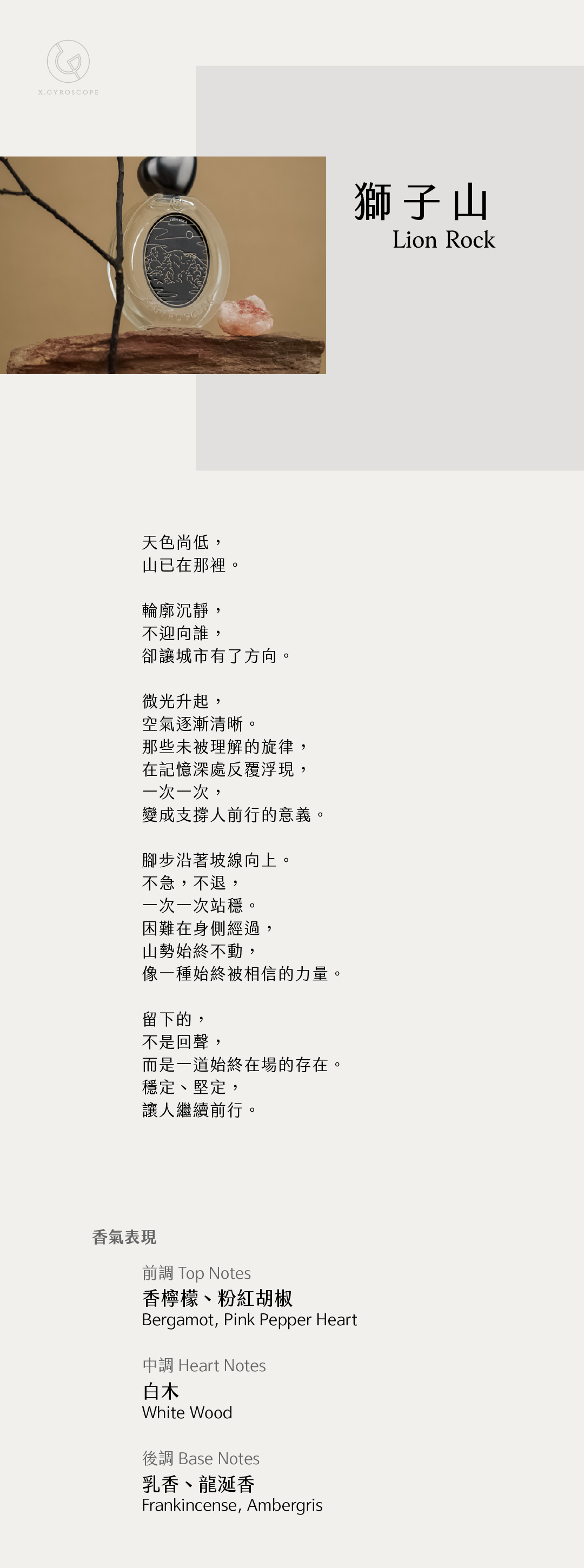 Lion Rock 獅子山

【香氣表現】
前調：香檸檬、粉紅胡椒
中調：白木
後調：乳香、龍涎香

TOP: Bergamot and Pink Pepper Heart
HEART: White Wood
BASE: Frankincense and Ambergris

【文案】
天色尚低，
山已在那裡。

輪廓沉靜，
不迎向誰，
卻讓城市有了方向。

微光升起，
空氣逐漸清晰。
那些未被理解的旋律，
在記憶深處反覆浮現，
一次一次，
變成支撐人前行的意義。

腳步沿著坡線向上。
不急，不退，
一次一次站穩。
困難在身側經過，
山勢始終不動，
像一種始終被相信的力量。

留下的，
不是回聲，
而是一道始終在場的存在
穩定、堅定，
讓人繼續前行。