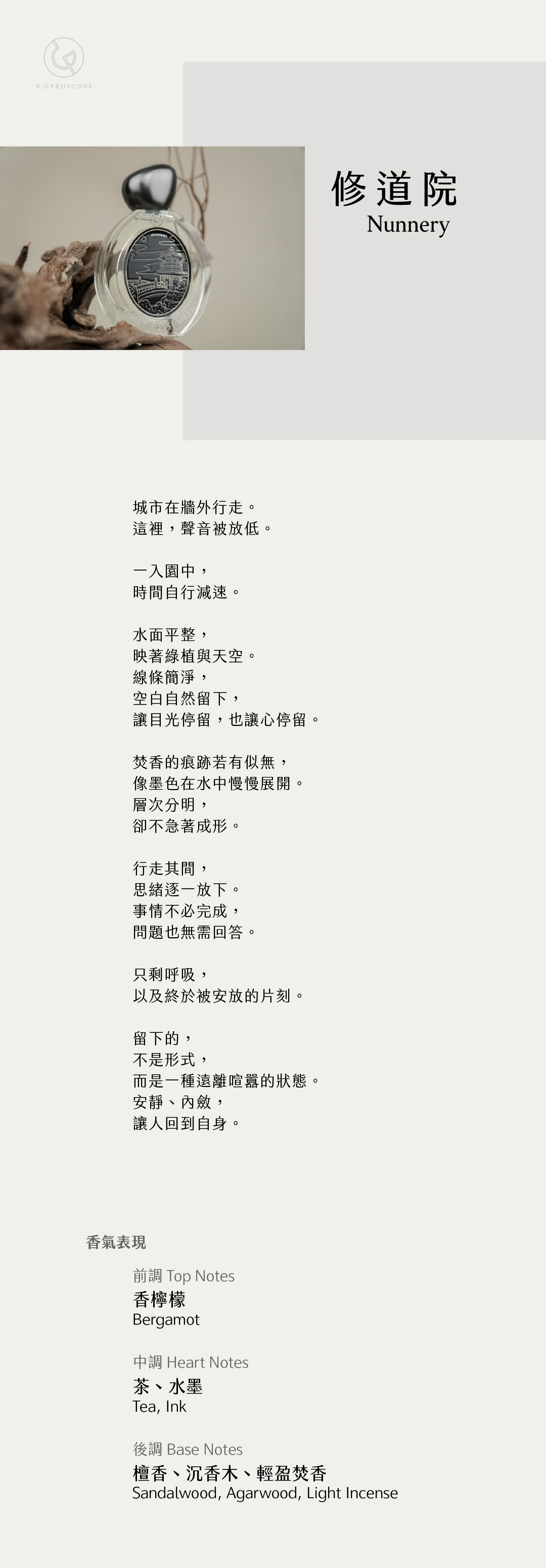 Nunnery 修道院

【香氣表現】
前調：香檸檬
中調：茶、水墨
後調：檀香、沉香木、輕盈焚香

TOP: bergamot
HEART: Tea, ink
BASE: sandalwood, agarwood, light incense

【文案】
城市在牆外行走。
這裡，聲音被放低。

一入園中，
時間自行減速。

水面平整，
映著綠植與天空。
線條簡淨，
空白自然留下，
讓目光停留，也讓心停留。

焚香的痕跡若有似無，
像墨色在水中慢慢展開。
層次分明，
卻不急著成形。

行走其間，
思緒逐一放下。
事情不必完成，
問題也無需回答。

只剩呼吸，
以及終於被安放的片刻。

留下的，
不是形式，
而是一種遠離喧囂的狀態—
安靜、內斂，
讓人回到自身。