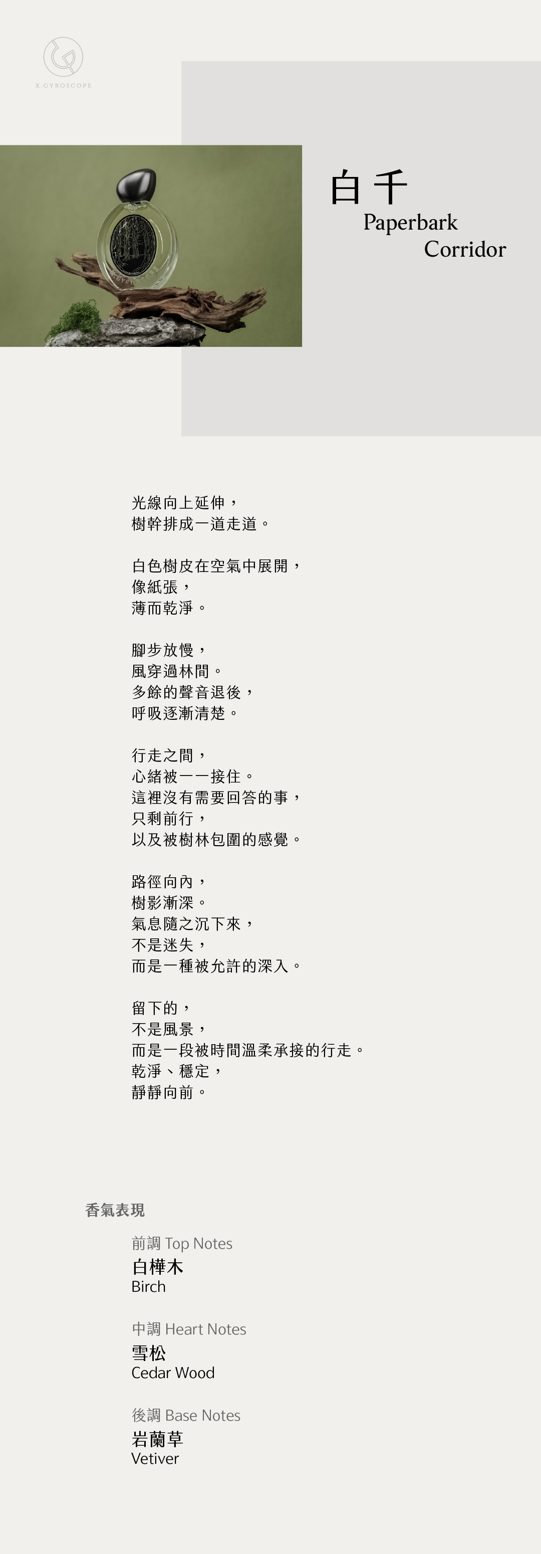 Paperbark Corridor 白千 【香氣表現】 前調：白樺木 中調：雪松 後調：岩蘭草 TOP: birch HEART: cedar wood BASE: Vetiver 【文案】 光線向上延伸， 樹幹排成一道走道。 白色樹皮在空氣中展開， 像紙張， 薄而乾淨。 腳步放慢， 風穿過林間。 多餘的聲音退後， 呼吸逐漸清楚。 行走之間， 心緒被一一接住。 這裡沒有需要回答的事， 只剩前行， 以及被樹林包圍的感覺。 路徑向內， 樹影漸深。 氣息隨之沉下來， 不是迷失， 而是一種被允許的深入。 留下的， 不是風景， 而是一段被時間溫柔承接的行走 乾淨、穩定， 靜靜向前。