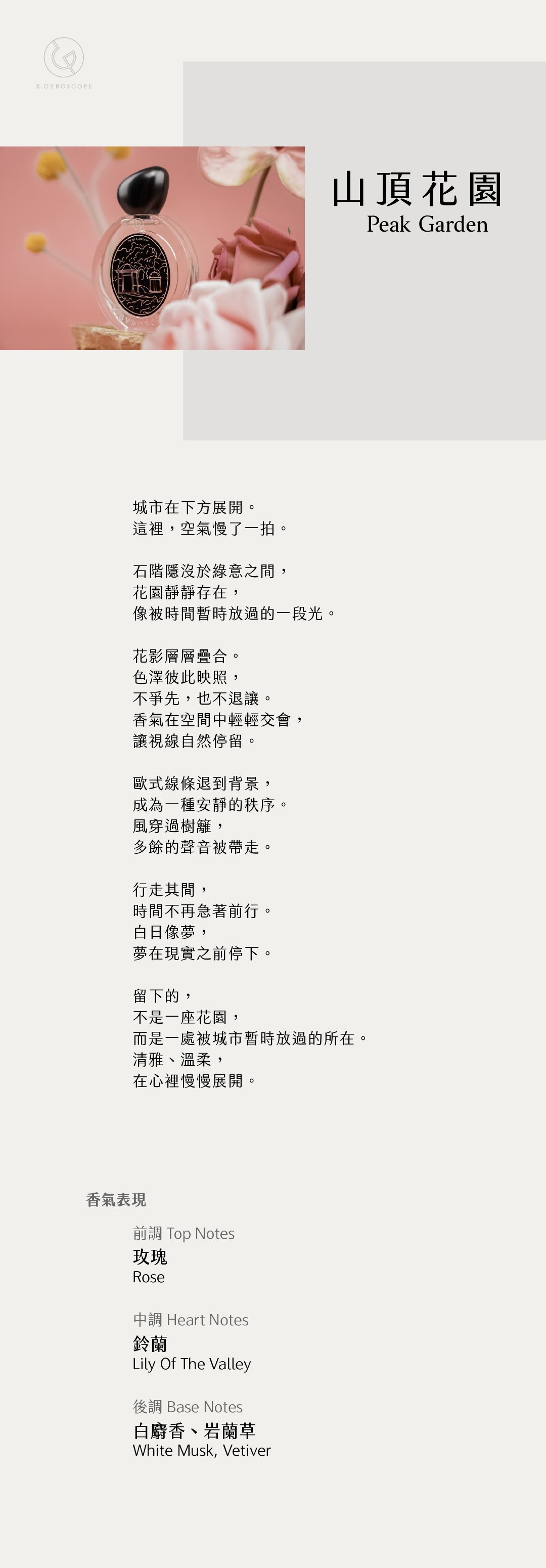 Peak Garden 山頂花園

【香氣表現】
前調：玫瑰
中調：鈴蘭
後調：白麝香、岩蘭草

TOP: Rose
HEART: lily of the valley
BASE: White Musk Vetiver

【文案】
城市在下方展開。
這裡，空氣慢了一拍。

石階隱沒於綠意之間，
花園靜靜存在，
像被時間暫時放過的一段光。

花影層層疊合。
色澤彼此映照，
不爭先，也不退讓。
香氣在空間中輕輕交會，
讓視線自然停留。

歐式線條退到背景，
成為一種安靜的秩序。
風穿過樹籬，
多餘的聲音被帶走。

行走其間，
時間不再急著前行。
白日像夢，
夢在現實之前停下。

留下的，
不是一座花園，
而是一處被城市暫時放過的所在—
清雅、溫柔，
在心裡慢慢展開。